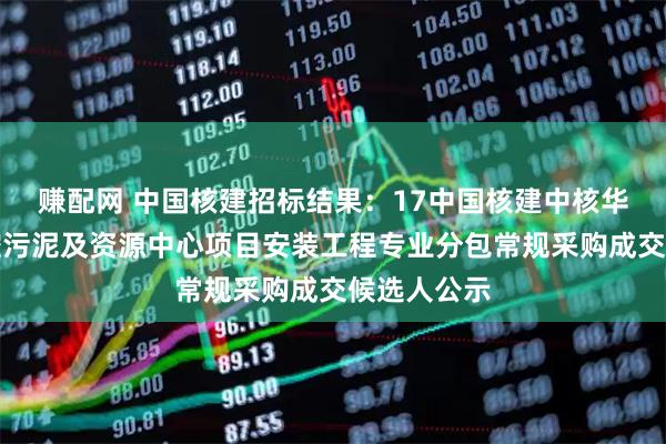 赚配网 中国核建招标结果：17中国核建中核华辰绵阳北控污泥及资源中心项目安装工程专业分包常规采购成交候选人公示