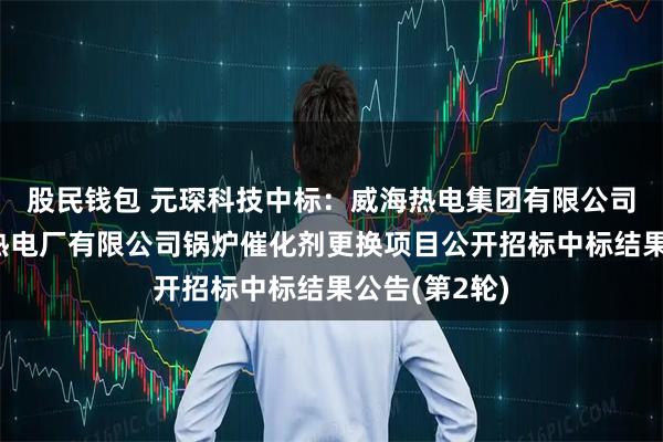股民钱包 元琛科技中标：威海热电集团有限公司威海市文登热电厂有限公司锅炉催化剂更换项目公开招标中标结果公告(第2轮)