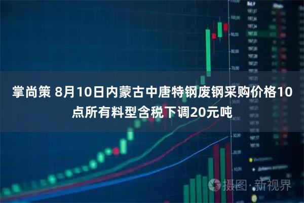 掌尚策 8月10日内蒙古中唐特钢废钢采购价格10点所有料型含税下调20元吨
