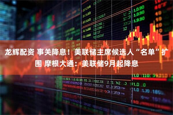 龙辉配资 事关降息!美联储主席候选人“名单”扩围 摩根大通:美联储9月起降息