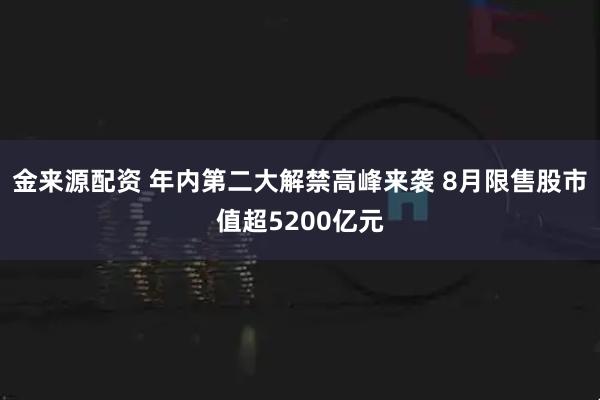 金来源配资 年内第二大解禁高峰来袭 8月限售股市值超5200亿元