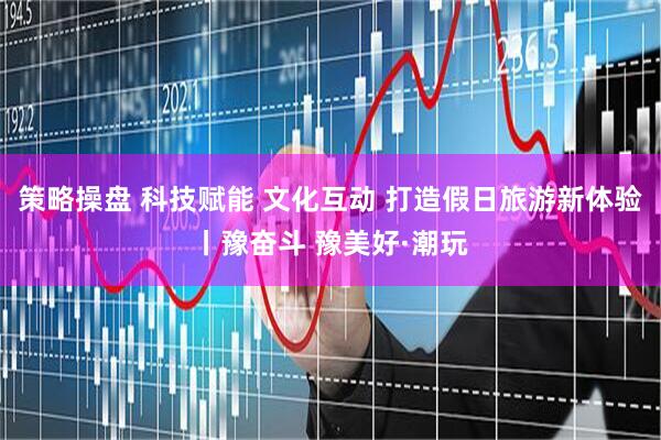 策略操盘 科技赋能 文化互动 打造假日旅游新体验丨豫奋斗 豫美好·潮玩