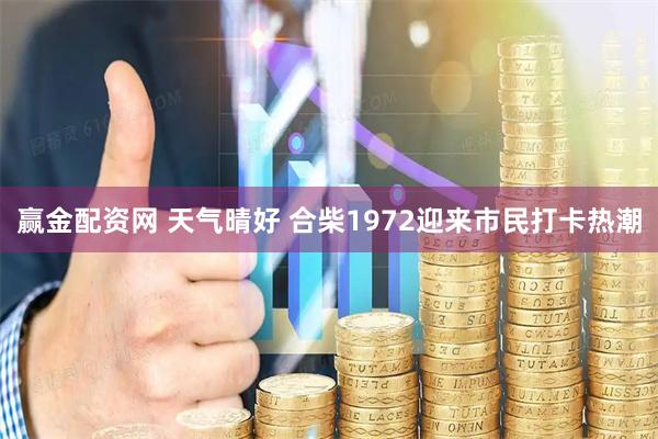赢金配资网 天气晴好 合柴1972迎来市民打卡热潮