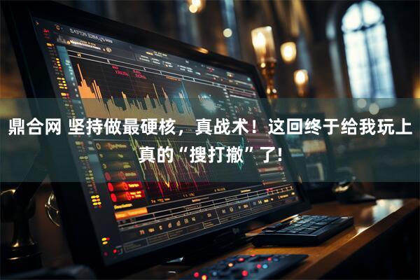 鼎合网 坚持做最硬核，真战术！这回终于给我玩上真的“搜打撤”了!