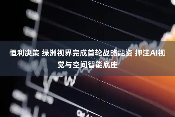 恒利决策 绿洲视界完成首轮战略融资 押注AI视觉与空间智能底座