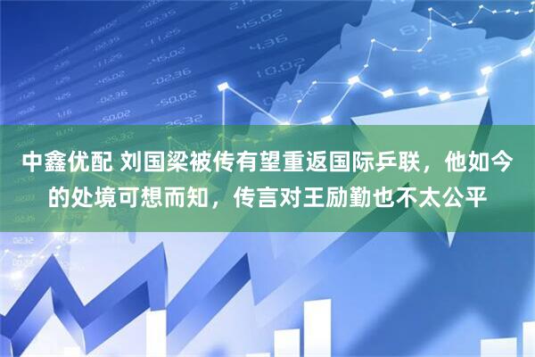 中鑫优配 刘国梁被传有望重返国际乒联，他如今的处境可想而知，传言对王励勤也不太公平
