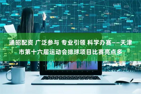 通昭配资 广泛参与 专业引领 科学办赛——天津市第十六届运动会排球项目比赛亮点多