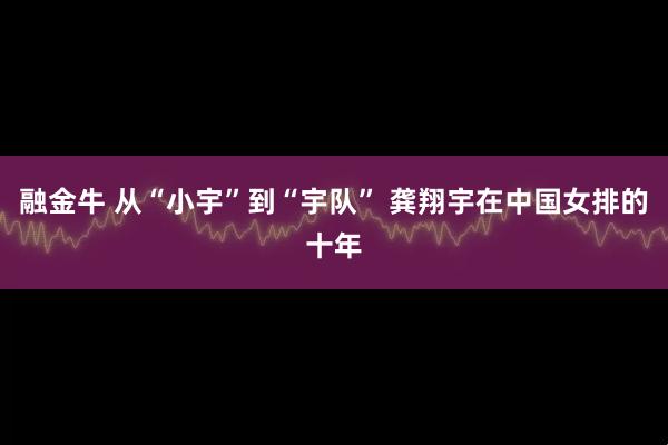 融金牛 从“小宇”到“宇队” 龚翔宇在中国女排的十年