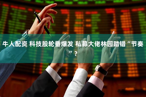 牛人配资 科技股轮番爆发 私募大佬林园踏错“节奏”？