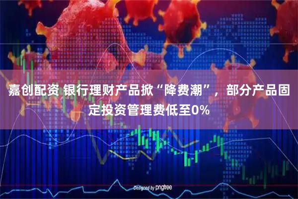 嘉创配资 银行理财产品掀“降费潮”，部分产品固定投资管理费低至0%