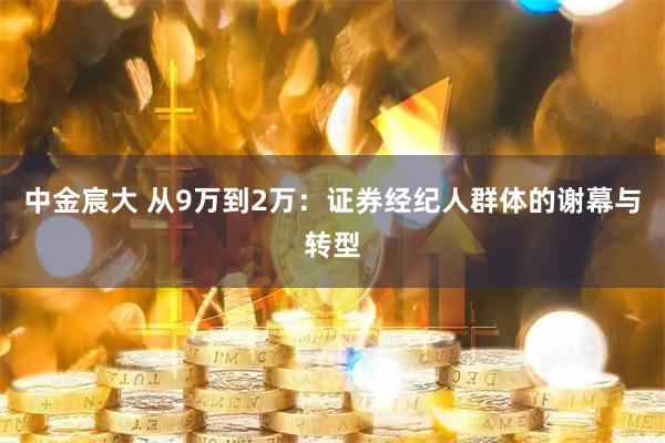 中金宸大 从9万到2万：证券经纪人群体的谢幕与转型