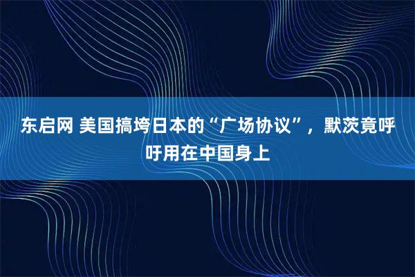 东启网 美国搞垮日本的“广场协议”，默茨竟呼吁用在中国身上
